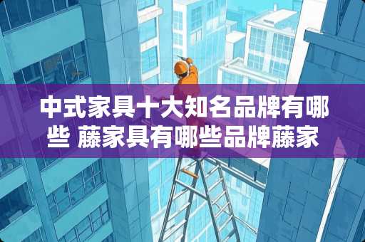 中式家具十大知名品牌有哪些 藤家具有哪些品牌藤家具十大品牌