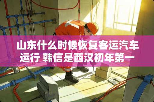 山东什么时候恢复客运汽车运行 韩信是西汉初年第一个被杀的功臣，他因何而死？因何成了第一个被杀对象