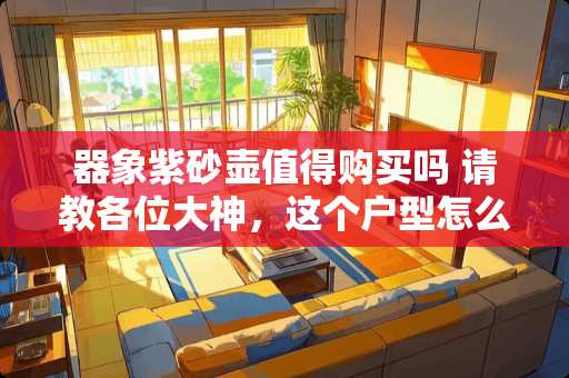 器象紫砂壶值得购买吗 请教各位大神，这个户型怎么样？说一下优缺点，134平