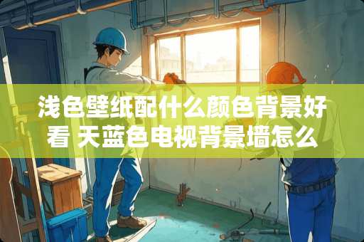 浅色壁纸配什么颜色背景好看 天蓝色电视背景墙怎么搭配家具