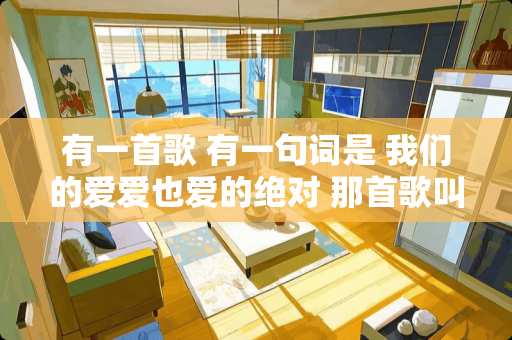 有一首歌 有一句词是 我们的爱爱也爱的绝对 那首歌叫什么啊？