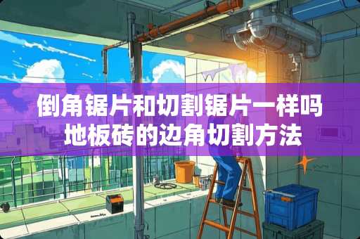 倒角锯片和切割锯片一样吗 地板砖的边角切割方法