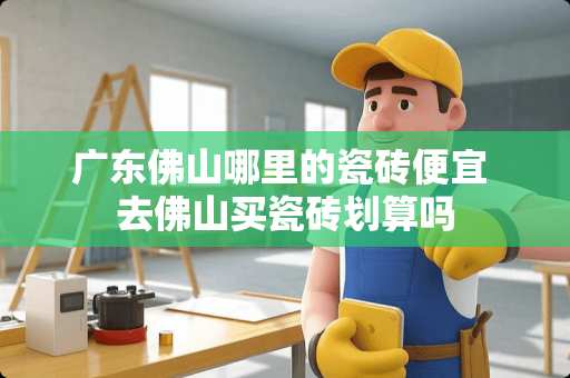 广东佛山哪里的瓷砖便宜 去佛山买瓷砖划算吗