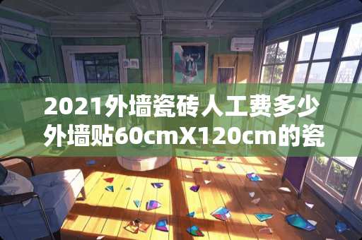 2021外墙瓷砖人工费多少 外墙贴60cmX120cm的瓷砖多少钱一平方