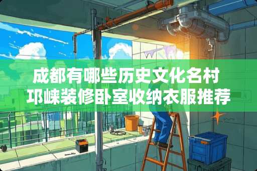 成都有哪些历史文化名村 邛崃装修卧室收纳衣服推荐