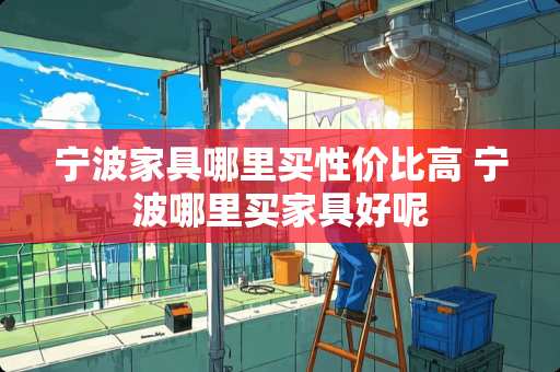 宁波家具哪里买性价比高 宁波哪里买家具好呢