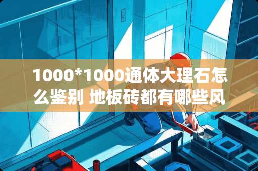 1000*1000通体大理石怎么鉴别 地板砖都有哪些风格的