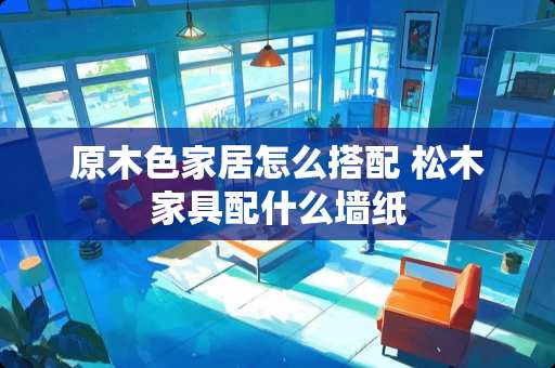 原木色家居怎么搭配 松木家具配什么墙纸