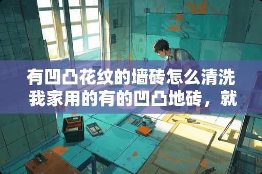 有凹凸花纹的墙砖怎么清洗 我家用的有的凹凸地砖，就是怎么拖就拖不干净，怎么办