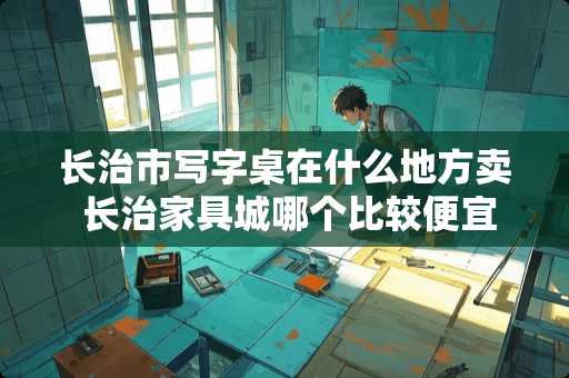 长治市写字桌在什么地方卖 长治家具城哪个比较便宜实惠