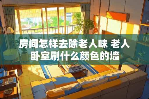房间怎样去除老人味 老人卧室刷什么颜色的墙