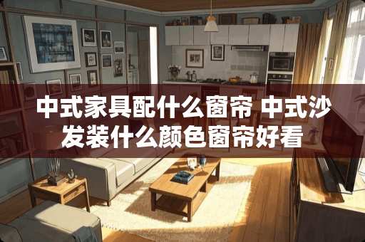 中式家具配什么窗帘 中式沙发装什么颜色窗帘好看