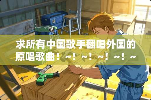 求所有中**手翻唱外国的原唱歌曲！~！~！~！~！~（好听的）！~！`谢谢