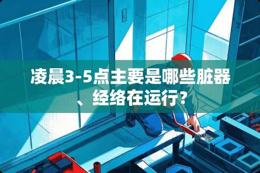 凌晨3-5点主要是哪些脏器、经络在运行？