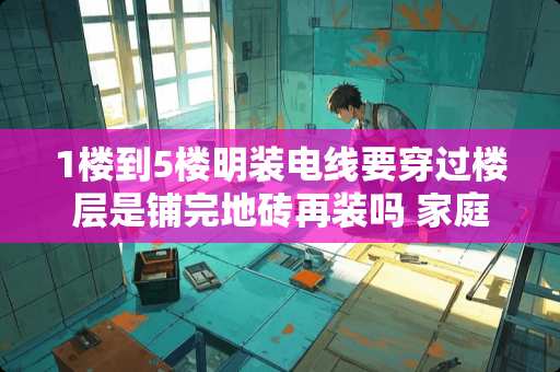 1楼到5楼明装电线要穿过楼层是铺完地砖再装吗 家庭装修先贴墙砖还是先装中央空调