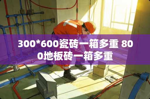 300*600瓷砖一箱多重 800地板砖一箱多重