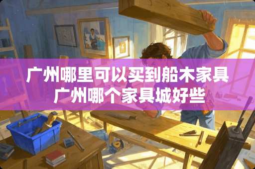 广州哪里可以买到船木家具 广州哪个家具城好些