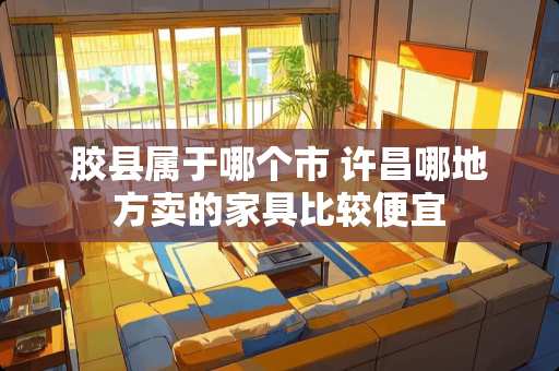 胶县属于哪个市 许昌哪地方卖的家具比较便宜