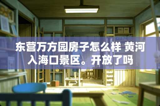 东营万方园房子怎么样 黄河入海口景区。开放了吗