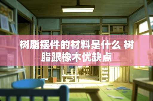 树脂摆件的材料是什么 树脂跟橡木优缺点 树脂摆件的材料是什么 树脂跟橡木优缺点