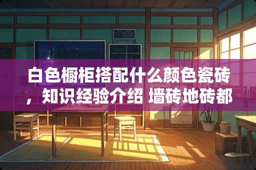 白色橱柜搭配什么颜色瓷砖，知识经验介绍 墙砖地砖都是白色，搭配什么颜色橱柜最赏心悦目