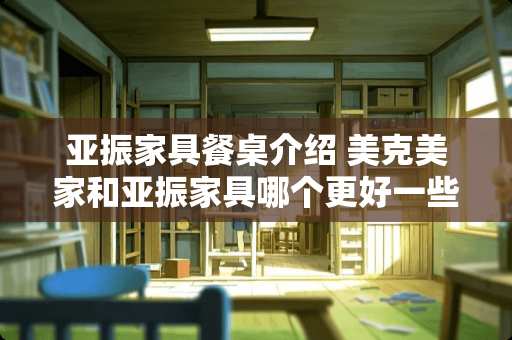 亚振家具餐桌介绍 美克美家和亚振家具哪个更好一些？从质量和适合人群方面给些建议