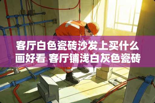 客厅白色瓷砖沙发上买什么画好看 客厅铺浅白灰色瓷砖好看吗魔幻人工