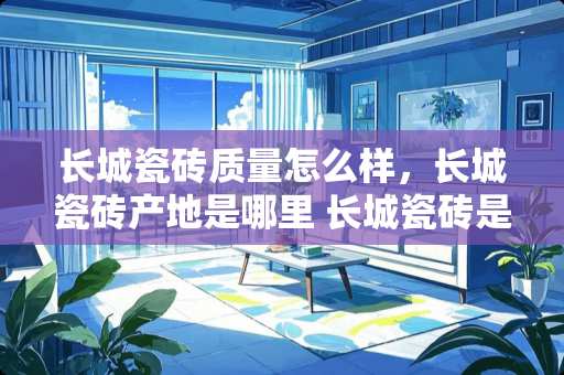 长城瓷砖质量怎么样，长城瓷砖产地是哪里 长城瓷砖是几线品牌