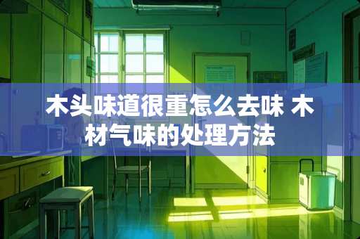 木头味道很重怎么去味 木材气味的处理方法