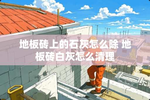 地板砖上的石灰怎么除 地板砖白灰怎么清理