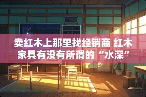 卖红木上那里找经销商 红木家具有没有所谓的“水深”