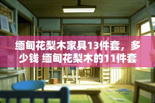 缅甸花梨木家具13件套，多少钱 缅甸花梨木的11件套沙发6万8，靠谱不