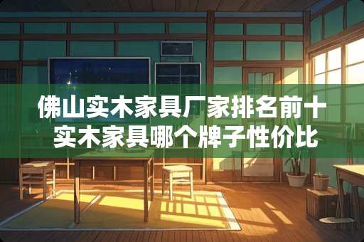佛山实木家具厂家排名前十 实木家具哪个牌子性价比高又实惠