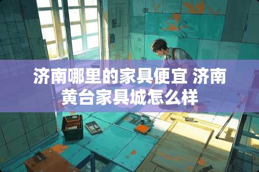 济南哪里的家具便宜 济南黄台家具城怎么样