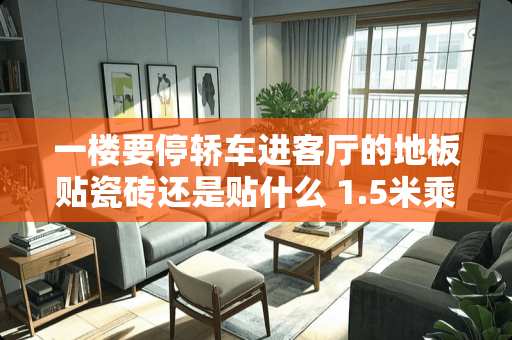 一楼要停轿车进客厅的地板贴瓷砖还是贴什么 1.5米乘0.75地砖客厅怎么铺好