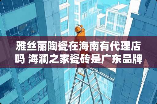 雅丝丽陶瓷在海南有代理店吗 海澜之家瓷砖是广东品牌吗 雅丝丽陶瓷在海南有代理店吗 海澜之家瓷砖是广东品牌吗