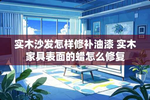 实木沙发怎样修补油漆 实木家具表面的蜡怎么修复
