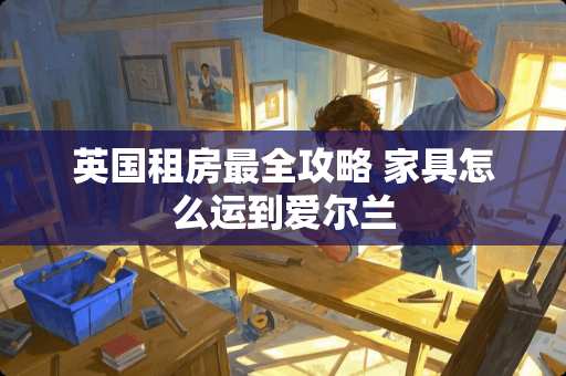 英国租房最全攻略 家具怎么运到爱尔兰 英国租房最全攻略 家具怎么运到爱尔兰