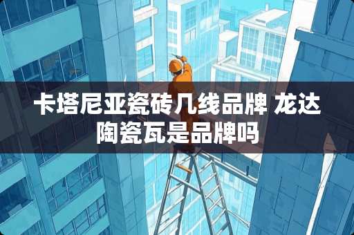 卡塔尼亚瓷砖几线品牌 龙达陶瓷瓦是品牌吗