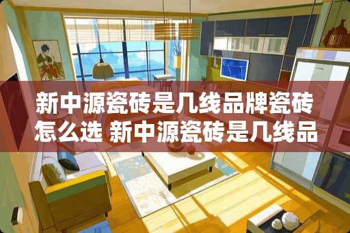 新中源瓷砖是几线品牌瓷砖怎么选 新中源瓷砖是几线品牌