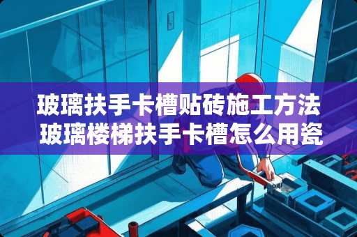 玻璃扶手卡槽贴砖施工方法 玻璃楼梯扶手卡槽怎么用瓷砖包边