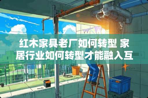 红木家具老厂如何转型 家居行业如何转型才能融入互联网