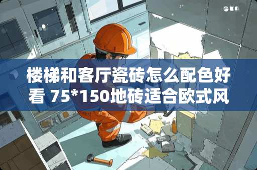 楼梯和客厅瓷砖怎么配色好看 75*150地砖适合欧式风格吗