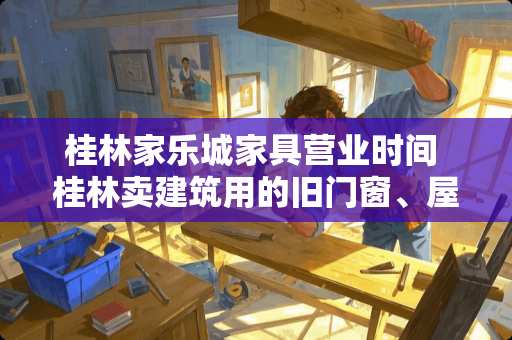 桂林家乐城家具营业时间 桂林卖建筑用的旧门窗、屋架、家具等等最大的旧货市场在哪里