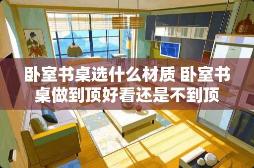 卧室书桌选什么材质 卧室书桌做到顶好看还是不到顶