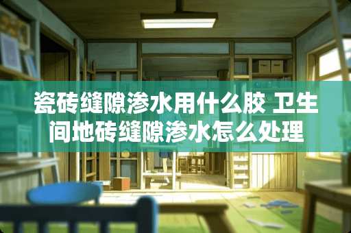 瓷砖缝隙渗水用什么胶 卫生间地砖缝隙渗水怎么处理