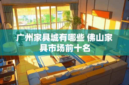 广州家具城有哪些 佛山家具市场前十名