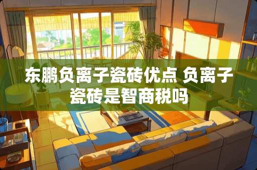 东鹏负离子瓷砖优点 负离子瓷砖是智商税吗