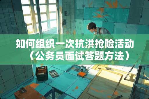 如何组织一次抗洪抢险活动（公务员面试答题方法）