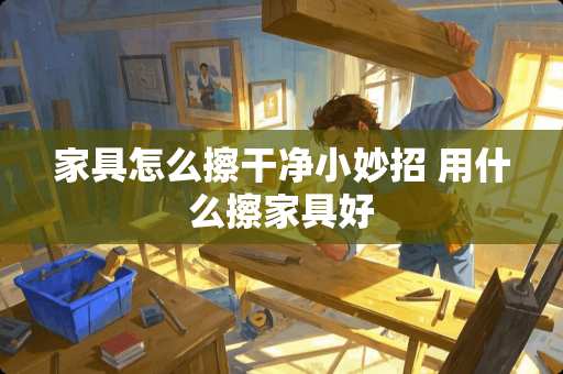 家具怎么擦干净小妙招 用什么擦家具好